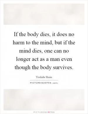 If the body dies, it does no harm to the mind, but if the mind dies, one can no longer act as a man even though the body survives Picture Quote #1