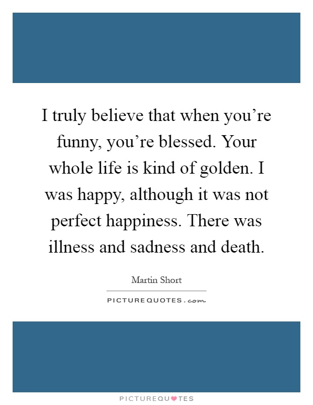 I truly believe that when you're funny, you're blessed. Your whole life is kind of golden. I was happy, although it was not perfect happiness. There was illness and sadness and death Picture Quote #1