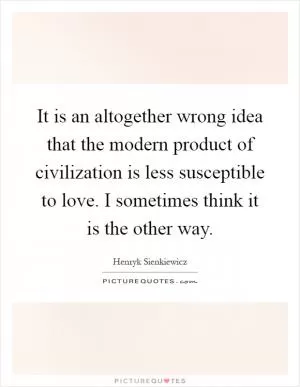It is an altogether wrong idea that the modern product of civilization is less susceptible to love. I sometimes think it is the other way Picture Quote #1