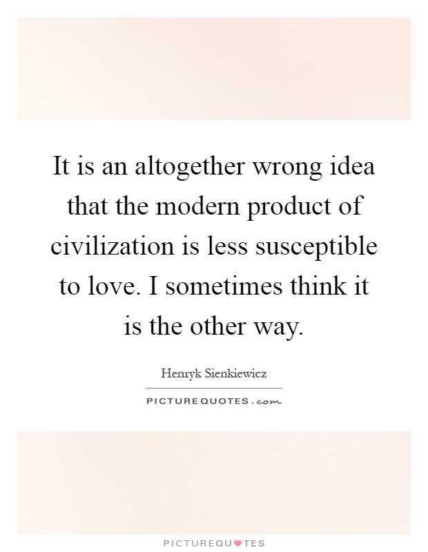 It is an altogether wrong idea that the modern product of civilization is less susceptible to love. I sometimes think it is the other way Picture Quote #1