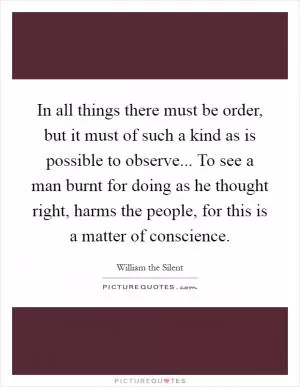 In all things there must be order, but it must of such a kind as is possible to observe... To see a man burnt for doing as he thought right, harms the people, for this is a matter of conscience Picture Quote #1