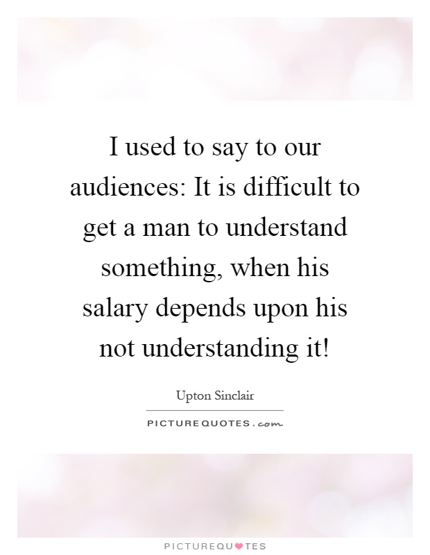 I used to say to our audiences: It is difficult to get a man to understand something, when his salary depends upon his not understanding it! Picture Quote #1
