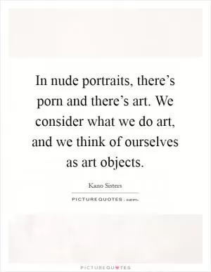 In nude portraits, there’s porn and there’s art. We consider what we do art, and we think of ourselves as art objects Picture Quote #1