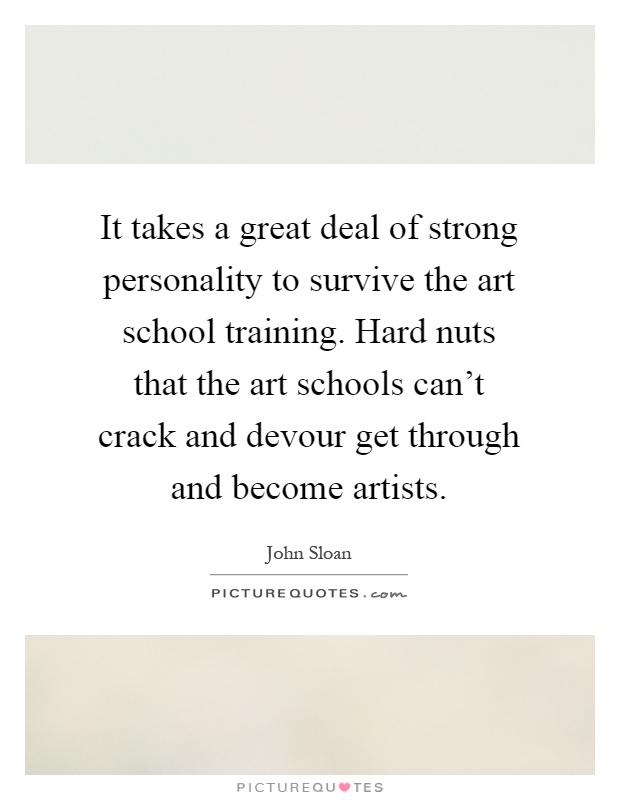 It takes a great deal of strong personality to survive the art school training. Hard nuts that the art schools can't crack and devour get through and become artists Picture Quote #1