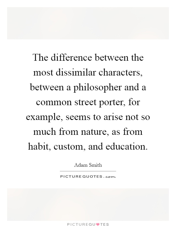 The difference between the most dissimilar characters, between a philosopher and a common street porter, for example, seems to arise not so much from nature, as from habit, custom, and education Picture Quote #1
