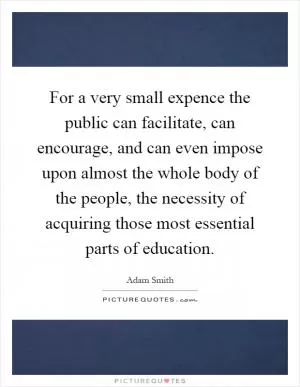 For a very small expence the public can facilitate, can encourage, and can even impose upon almost the whole body of the people, the necessity of acquiring those most essential parts of education Picture Quote #1