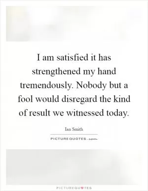 I am satisfied it has strengthened my hand tremendously. Nobody but a fool would disregard the kind of result we witnessed today Picture Quote #1