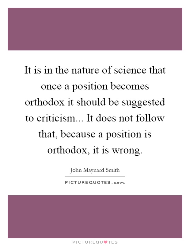 It is in the nature of science that once a position becomes orthodox it should be suggested to criticism... It does not follow that, because a position is orthodox, it is wrong Picture Quote #1
