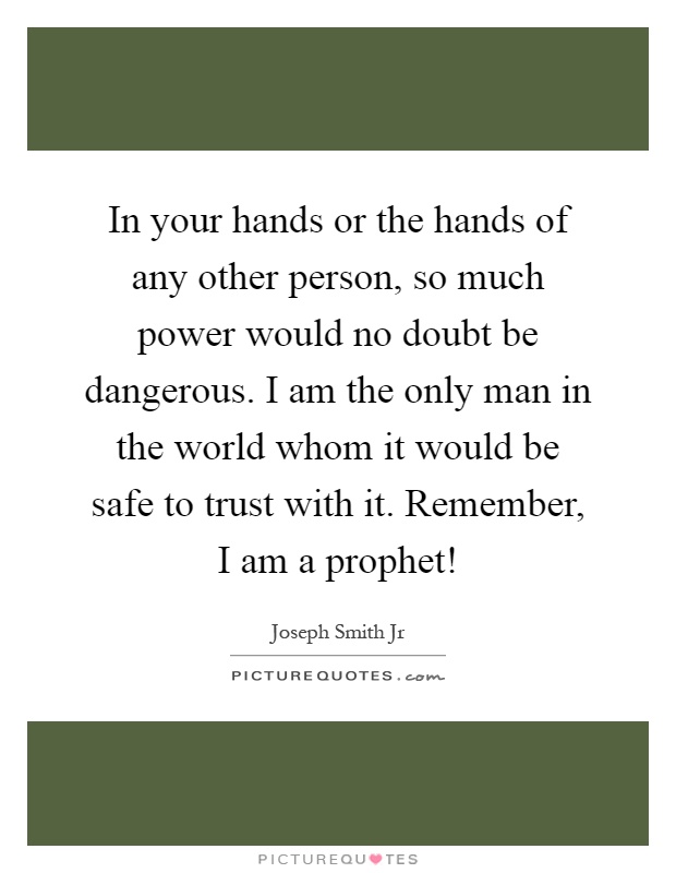 In your hands or the hands of any other person, so much power would no doubt be dangerous. I am the only man in the world whom it would be safe to trust with it. Remember, I am a prophet! Picture Quote #1