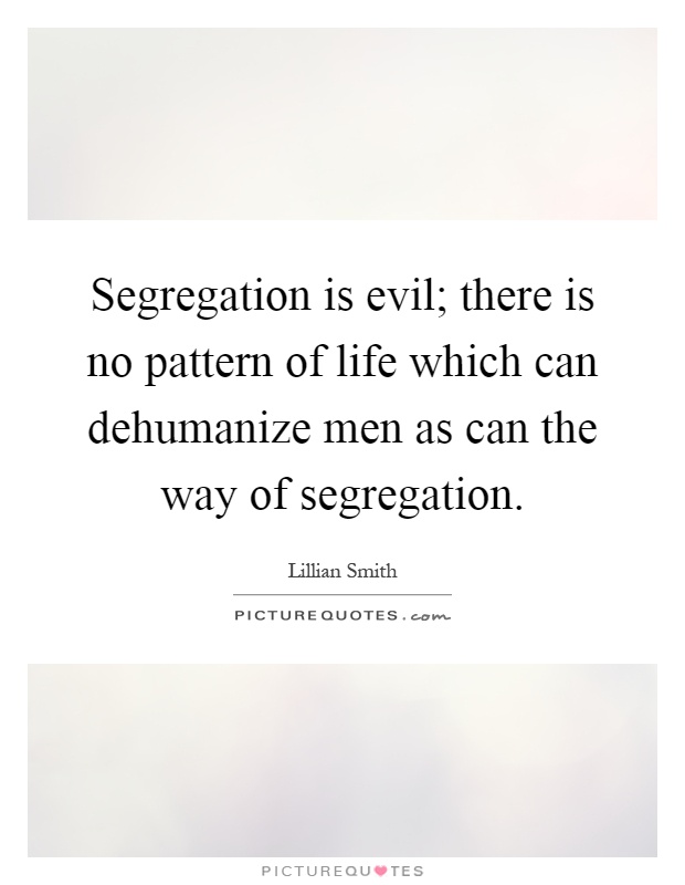 Segregation is evil; there is no pattern of life which can dehumanize men as can the way of segregation Picture Quote #1
