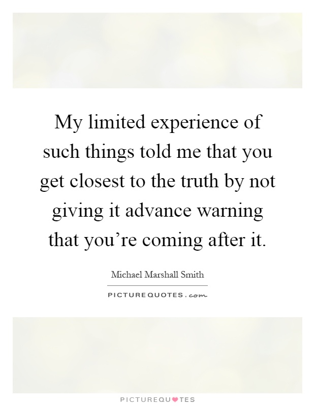 My limited experience of such things told me that you get closest to the truth by not giving it advance warning that you're coming after it Picture Quote #1