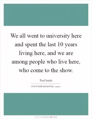 We all went to university here and spent the last 10 years living here, and we are among people who live here, who come to the show Picture Quote #1