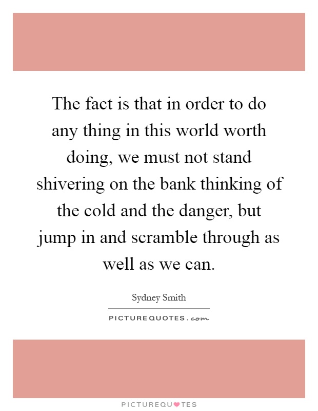 The fact is that in order to do any thing in this world worth doing, we must not stand shivering on the bank thinking of the cold and the danger, but jump in and scramble through as well as we can Picture Quote #1