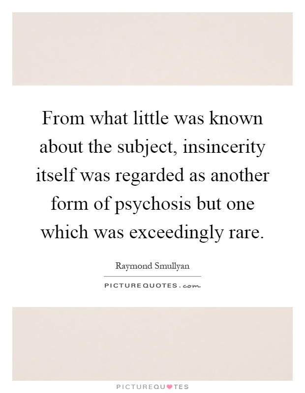 From what little was known about the subject, insincerity itself was regarded as another form of psychosis but one which was exceedingly rare Picture Quote #1