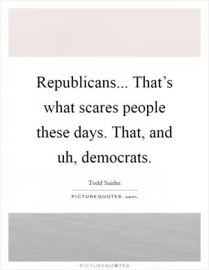Republicans... That’s what scares people these days. That, and uh, democrats Picture Quote #1