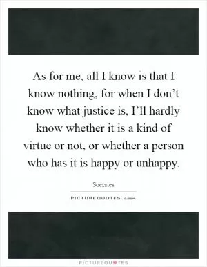 As for me, all I know is that I know nothing, for when I don’t know what justice is, I’ll hardly know whether it is a kind of virtue or not, or whether a person who has it is happy or unhappy Picture Quote #1