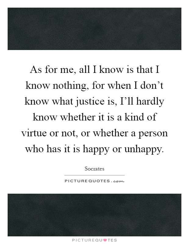 As for me, all I know is that I know nothing, for when I don't know what justice is, I'll hardly know whether it is a kind of virtue or not, or whether a person who has it is happy or unhappy Picture Quote #1