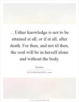 ... Either knowledge is not to be attained at all, or if at all, after death. For then, and not til then, the soul will be in herself alone and without the body Picture Quote #1