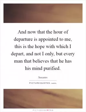 And now that the hour of departure is appointed to me, this is the hope with which I depart, and not I only, but every man that believes that he has his mind purified Picture Quote #1