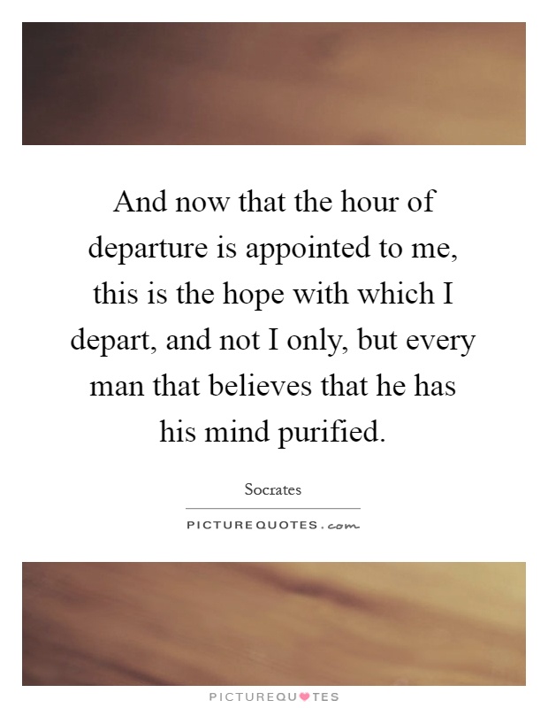 And now that the hour of departure is appointed to me, this is the hope with which I depart, and not I only, but every man that believes that he has his mind purified Picture Quote #1