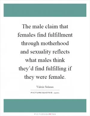 The male claim that females find fulfillment through motherhood and sexuality reflects what males think they’d find fulfilling if they were female Picture Quote #1