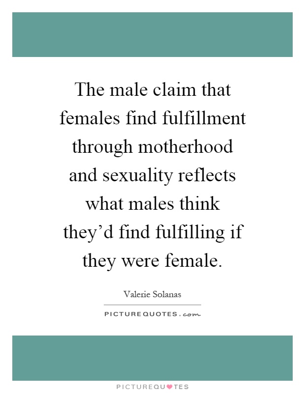 The male claim that females find fulfillment through motherhood and sexuality reflects what males think they'd find fulfilling if they were female Picture Quote #1