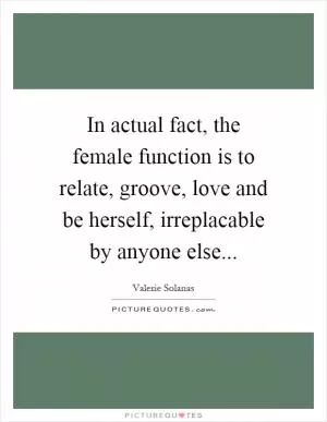 In actual fact, the female function is to relate, groove, love and be herself, irreplacable by anyone else Picture Quote #1