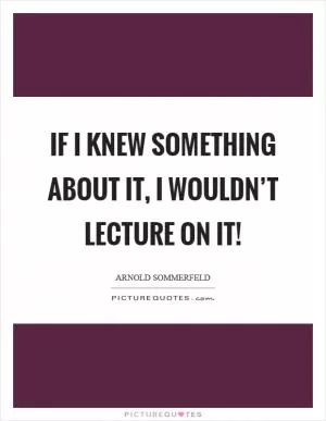 If I knew something about it, I wouldn’t lecture on it! Picture Quote #1
