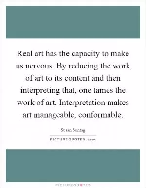 Real art has the capacity to make us nervous. By reducing the work of art to its content and then interpreting that, one tames the work of art. Interpretation makes art manageable, conformable Picture Quote #1