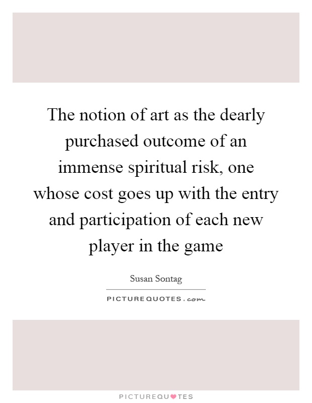 The notion of art as the dearly purchased outcome of an immense spiritual risk, one whose cost goes up with the entry and participation of each new player in the game Picture Quote #1