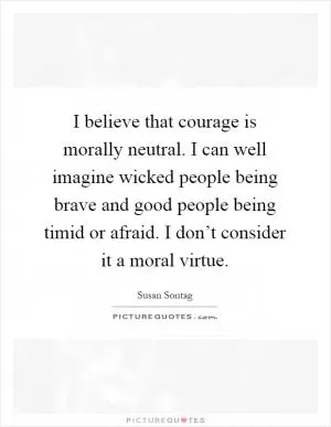 I believe that courage is morally neutral. I can well imagine wicked people being brave and good people being timid or afraid. I don’t consider it a moral virtue Picture Quote #1