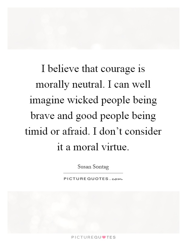 I believe that courage is morally neutral. I can well imagine wicked people being brave and good people being timid or afraid. I don't consider it a moral virtue Picture Quote #1