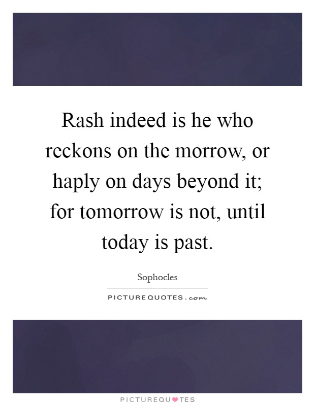 Rash indeed is he who reckons on the morrow, or haply on days beyond it; for tomorrow is not, until today is past Picture Quote #1