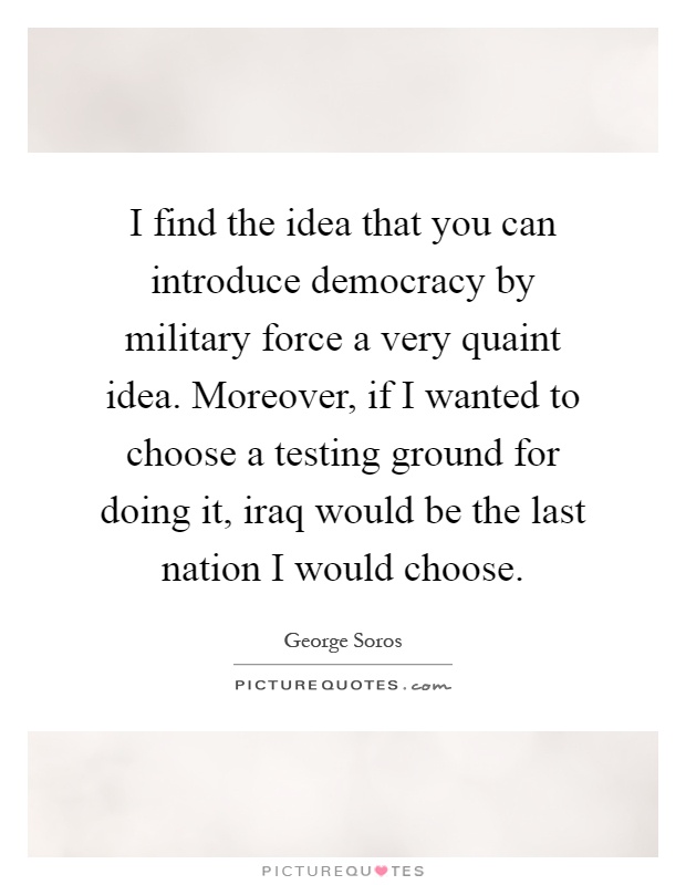 I find the idea that you can introduce democracy by military force a very quaint idea. Moreover, if I wanted to choose a testing ground for doing it, iraq would be the last nation I would choose Picture Quote #1