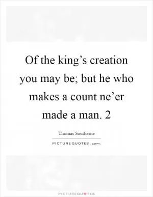 Of the king’s creation you may be; but he who makes a count ne’er made a man. 2 Picture Quote #1