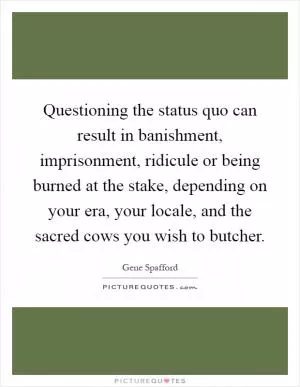 Questioning the status quo can result in banishment, imprisonment, ridicule or being burned at the stake, depending on your era, your locale, and the sacred cows you wish to butcher Picture Quote #1