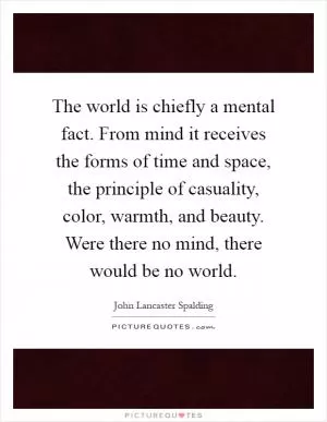 The world is chiefly a mental fact. From mind it receives the forms of time and space, the principle of casuality, color, warmth, and beauty. Were there no mind, there would be no world Picture Quote #1