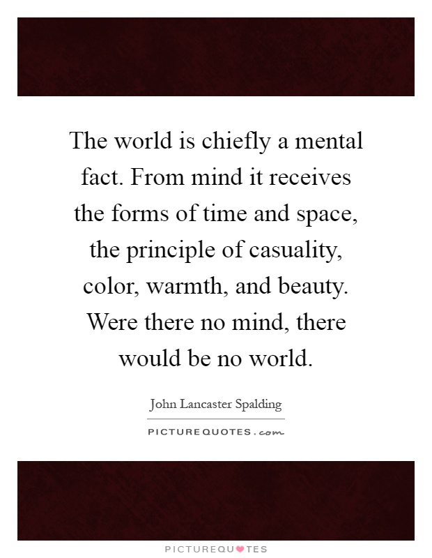 The world is chiefly a mental fact. From mind it receives the forms of time and space, the principle of casuality, color, warmth, and beauty. Were there no mind, there would be no world Picture Quote #1