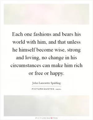 Each one fashions and bears his world with him, and that unless he himself become wise, strong and loving, no change in his circumstances can make him rich or free or happy Picture Quote #1