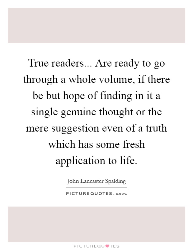 True readers... Are ready to go through a whole volume, if there be but hope of finding in it a single genuine thought or the mere suggestion even of a truth which has some fresh application to life Picture Quote #1