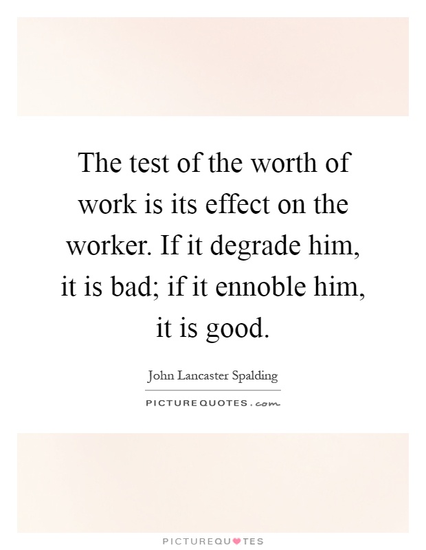 The test of the worth of work is its effect on the worker. If it degrade him, it is bad; if it ennoble him, it is good Picture Quote #1