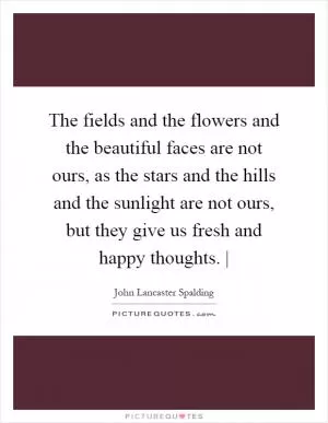 The fields and the flowers and the beautiful faces are not ours, as the stars and the hills and the sunlight are not ours, but they give us fresh and happy thoughts. | Picture Quote #1