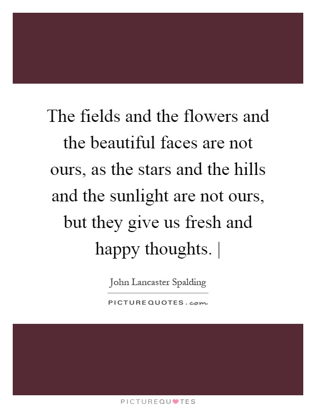 The fields and the flowers and the beautiful faces are not ours, as the stars and the hills and the sunlight are not ours, but they give us fresh and happy thoughts. | Picture Quote #1