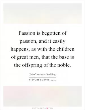 Passion is begotten of passion, and it easily happens, as with the children of great men, that the base is the offspring of the noble Picture Quote #1