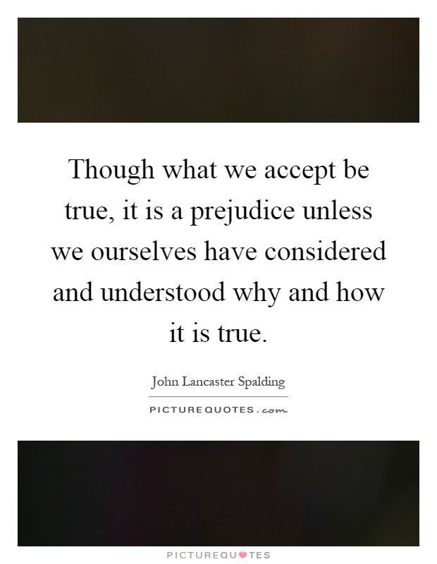 Though what we accept be true, it is a prejudice unless we ourselves have considered and understood why and how it is true Picture Quote #1