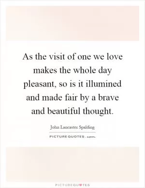 As the visit of one we love makes the whole day pleasant, so is it illumined and made fair by a brave and beautiful thought Picture Quote #1