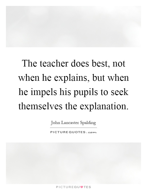 The teacher does best, not when he explains, but when he impels his pupils to seek themselves the explanation Picture Quote #1