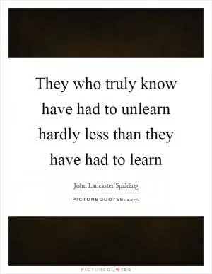 They who truly know have had to unlearn hardly less than they have had to learn Picture Quote #1