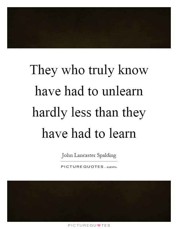 They who truly know have had to unlearn hardly less than they have had to learn Picture Quote #1