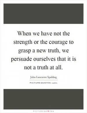 When we have not the strength or the courage to grasp a new truth, we persuade ourselves that it is not a truth at all Picture Quote #1